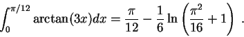 \begin{displaymath}\int_0^{\pi/12} \arctan(3 x) dx = \frac{\pi}{12} - \frac{1}{6}\ln\left(\frac{ \pi^2}{16} + 1 \right)\;.\end{displaymath}